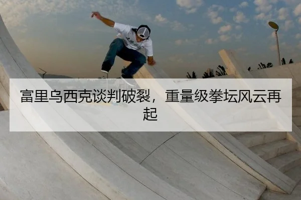 富里乌西克谈判破裂，重量级拳坛风云再起