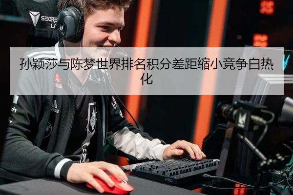 孙颖莎与陈梦世界排名积分差距缩小竞争白热化