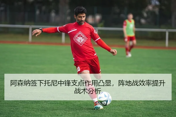 阿森纳签下托尼中锋支点作用凸显，阵地战效率提升战术分析